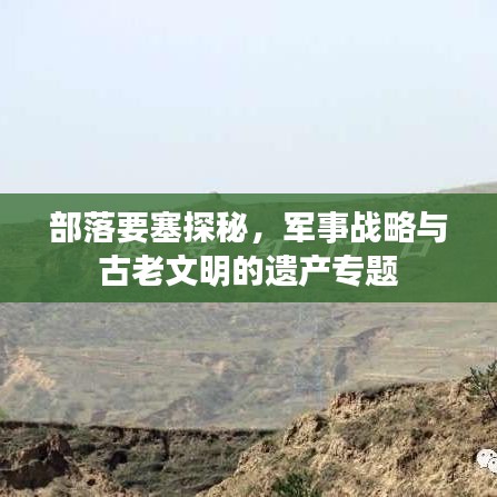 部落要塞探秘，军事战略与古老文明的遗产专题