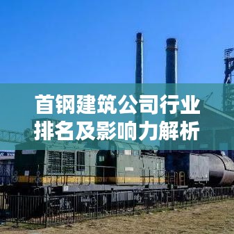 首钢建筑公司行业排名及影响力解析，揭秘其在业界的地位与实力