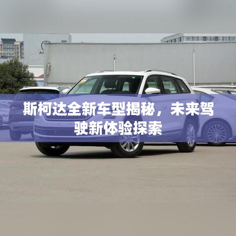 斯柯达全新车型揭秘，未来驾驶新体验探索