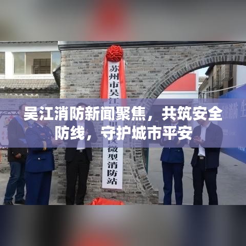 吴江消防新闻聚焦，共筑安全防线，守护城市平安