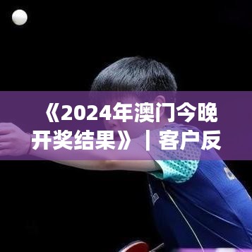 《2024年澳门今晚开奖结果》|客户反馈分析落实