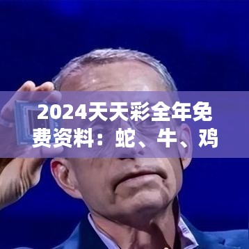 2024天天彩全年免费资料：蛇、牛、鸡、虎，免费公开