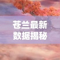 苍兰最新数据揭秘,今日消息全解析