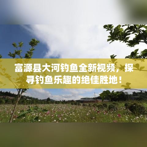 富源县大河钓鱼全新视频，探寻钓鱼乐趣的绝佳胜地！