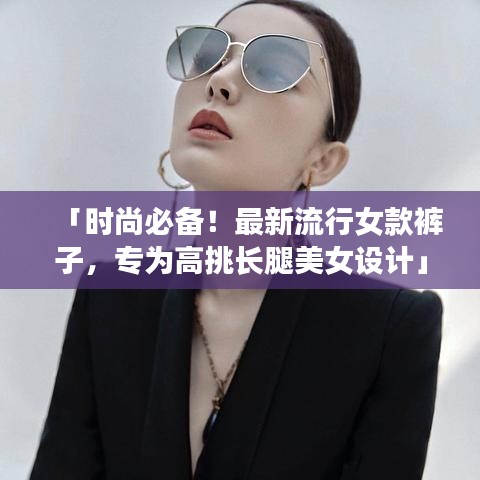 「时尚必备！最新流行女款裤子，专为高挑长腿美女设计」