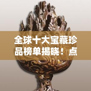 全球十大宝藏珍品榜单揭晓！点击探秘世界顶级宝物排名！