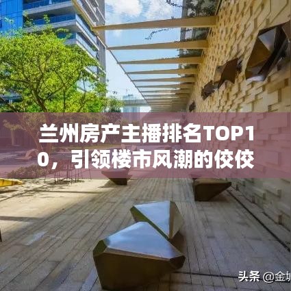 兰州房产主播排名TOP10，引领楼市风潮的佼佼者，谁最闪耀？