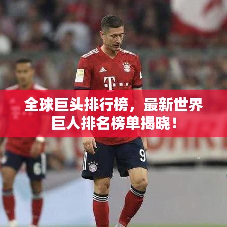 全球巨头排行榜，最新世界巨人排名榜单揭晓！