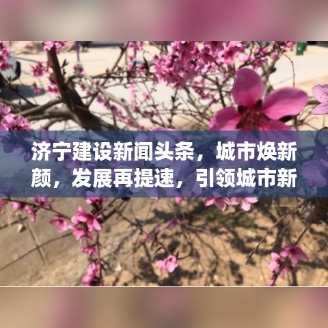济宁建设新闻头条,城市焕新颜,发展再提速,引领城市新篇章