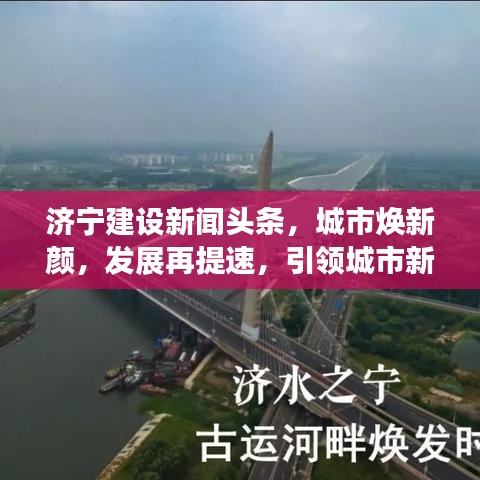 济宁建设新闻头条,城市焕新颜,发展再提速,引领城市新篇章