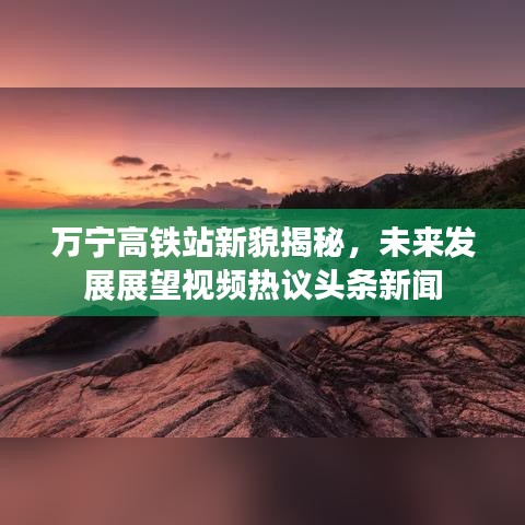 万宁高铁站新貌揭秘，未来发展展望视频热议头条新闻