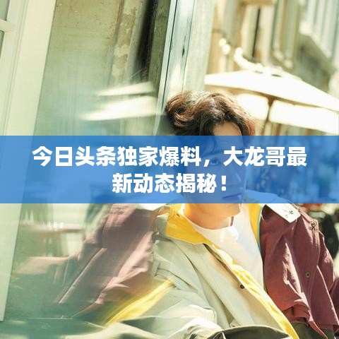 今日头条独家爆料,大龙哥最新动态揭秘!