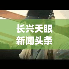 长兴天眼新闻头条，引领地方新闻潮流，展现最新动态资讯