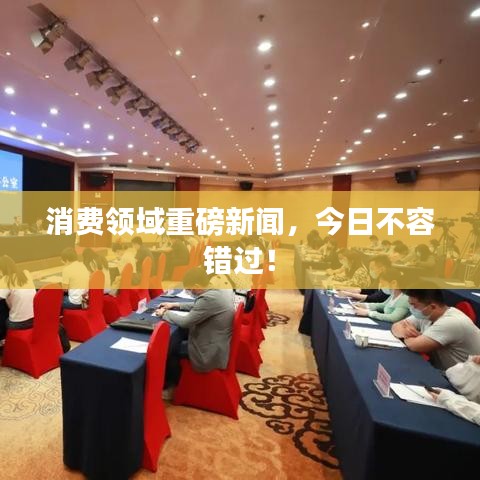 消费领域重磅新闻，今日不容错过！