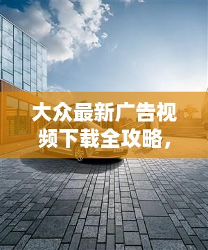 大众最新广告视频下载全攻略,探索潮流广告,轻松获取高清资源