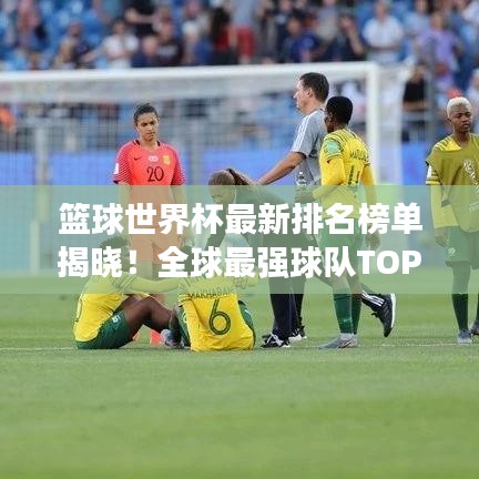 篮球世界杯最新排名榜单揭晓！全球最强球队TOP榜单揭晓！