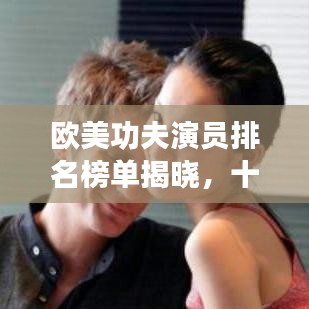 欧美功夫演员排名榜单揭晓，十大巨星榜单出炉！