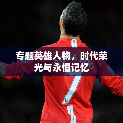 专题英雄人物,时代荣光与永恒记忆