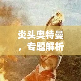 炎头奥特曼，专题解析，全面了解宇宙英雄！